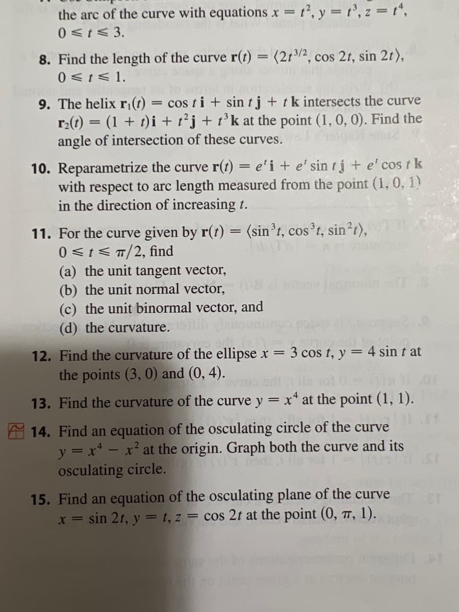 the arc of the curve with equations x = 1², y = t³, z = t^,
0≤t≤ 3.
8. Find the length of the curve r(t) = (213/2, cos 2t, sin 2t),
0≤t≤ 1.
9. The helix r(t) = cos ti+ sin tj + tk intersects the curve
r₂(t) = (1 + t)i + t2j + t³k at the point (1, 0, 0). Find the
angle of intersection of these curves.
10. Reparametrize the curve r(t) = e'i + e' sin tj + e' cost k
with respect to arc length measured from the point (1, 0, 1)
in the direction of increasing t.
11. For the curve given by r(t) = (sin³t, cos³t, sin²t),
0 ≤t≤ π/2, find
(a) the unit tangent vector,
(b) the unit normal vector,
(c) the unit binormal vector, and
(d) the curvature.
12. Find the curvature of the ellipse x = 3 cos t, y = 4 sin t at
the points (3, 0) and (0, 4).
13. Find the curvature of the curve y = x4 at the point (1, 1).
14. Find an equation of the osculating circle of the curve
y = x - x² at the origin. Graph both the curve and its
osculating circle.
15. Find an equation of the osculating plane of the curve
x = sin 2t, y = t, z = cos 2t at the point (0, 7, 1).