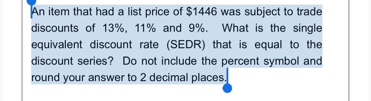 An item that had a list price of $1446 was subject to trade
What is the single
discounts of 13%, 11% and 9%.
equivalent discount rate (SEDR) that is equal to the
discount series? Do not include the percent symbol and
round your answer to 2 decimal places.