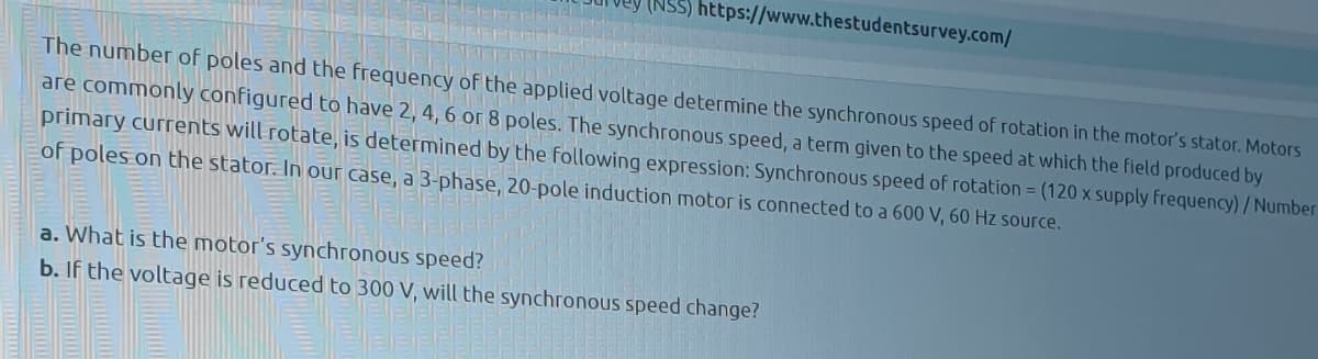 (NSS) https://www.thestudentsurvey.com/
The number of poles and the frequency of the applied voltage determine the synchronous speed of rotation in the motor's stator. Motors
are commonly configured to have 2, 4, 6 or 8 poles. The synchronous speed, a term given to the speed at which the field produced by
primary currents will rotate, is determined by the following expression: Synchronous speed of rotation = (120 x supply frequency) / Number
of poles on the stator. In our case, a 3-phase, 20-pole induction motor is connected to a 600 V, 60 Hz source.
a. What is the motor's synchronous speed?
b. If the voltage is reduced to 300 V, will the synchronous speed change?
