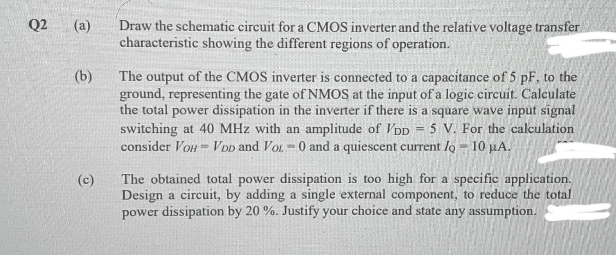 Q2
Draw the schematic circuit for a CMOS inverter and the relative voltage transfer
characteristic showing the different regions of operation.
(a)
The output of the CMOS inverter is connected to a capacitance of 5 pF, to the
ground, representing the gate of NMOS at the input of a logic circuit. Calculate
the total power dissipation in the inverter if there is a square wave input signal
switching at 40 MHz with an amplitude of VpD
consider VoH= VDD and VOL=0 and a quiescent current lo = 10 µA.
(b)
= 5 V. For the calculation
The obtained total power dissipation is too high for a specific application.
Design a circuit, by adding a single external component, to reduce the total
power dissipation by 20 %. Justify your choice and state any assumption.
(c)
