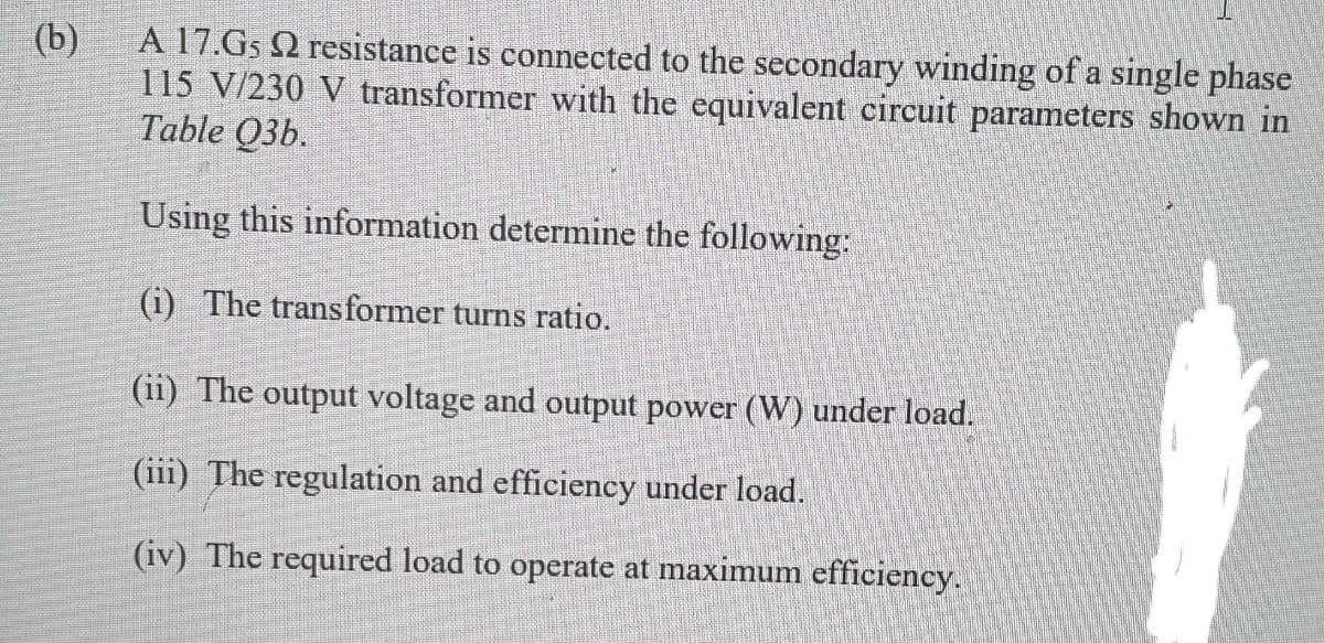 A 17.G5 Q resistance is connected to the secondary winding of a single phase
(b)
115 V/230 V transformer with the equivalent circuit parameters shown in
Table Q3b.
Using this information determine the following:
(i) The transformer turns ratio.
(ii) The output voltage and output power (W) under load.
(iii) The regulation and efficiency under load.
(iv) The required load to operate at maximum efficiency.
