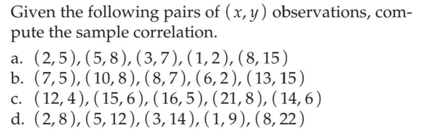 Given the following pairs of (x, y) observations, com-
pute the sample correlation.
a. (2,5), (5,8), (3,7), (1,2), (8, 15)
b. (7,5), (10,8), (8,7), (6,2), (13, 15)
c. (12,4), (15,6),(16,5), (21,8),( 14,6)
d. (2,8), (5, 12), ( 3, 14), (1,9), (8, 22)
