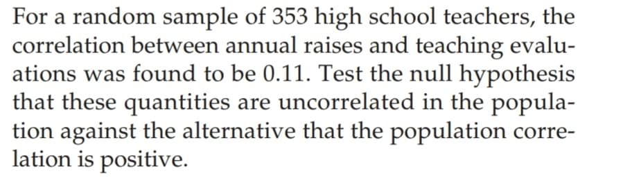 For a random sample of 353 high school teachers, the
correlation between annual raises and teaching evalu-
ations was found to be 0.11. Test the null hypothesis
that these quantities are uncorrelated in the popula-
tion against the alternative that the population corre-
lation is positive.
