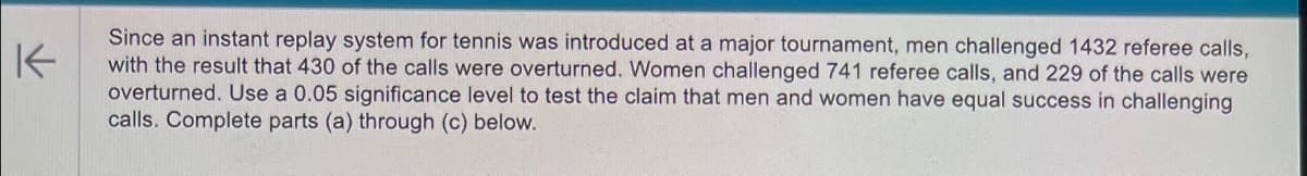 K
Since an instant replay system for tennis was introduced at a major tournament, men challenged 1432 referee calls,
with the result that 430 of the calls were overturned. Women challenged 741 referee calls, and 229 of the calls were
overturned. Use a 0.05 significance level to test the claim that men and women have equal success in challenging
calls. Complete parts (a) through (c) below.