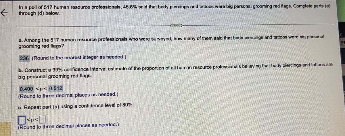 ←
In a poll of 517 human resource professionals, 45.6% said that body piercings and tattoos were big personal grooming red flags. Complete parts (a)
through (d) below.
a. Among the 517 human resource professionals who were surveyed, how many of them said that body piercings and tattoos were big personal
grooming red flags?
236 (Round to the nearest integer as needed.)
b. Construct a 99% confidence interval estimate of the proportion of all human resource professionals believing that body piercings and tattoos are
big personal grooming red flags.
0.400 <p< 0.512
(Round to three decimal places as needed.)
c. Repeat part (b) using a confidence level of 80%.
PERSON
Panama
Je
DESPRE
P
201220
PRESEN
P
P
S
B
<p<
(Round to three decimal places as needed.)
PERSONA.
i
Pam
GORGEO
BARRAGONAPPAR
ARCH
C
FU
INI