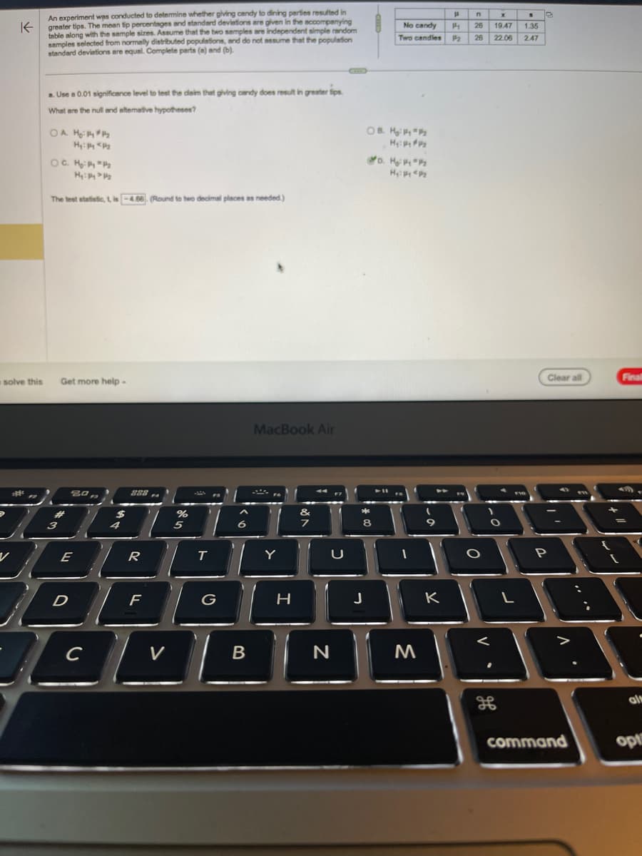 D
K
An experiment was conducted to determine whether giving candy to dining parties resulted in
greater tips. The mean tip percentages and standard deviations are given in the accompanying
table along with the sample sizes. Assume that the two samples are independent simple random
samples selected from normally distributed populations, and do not assume that the population
standard deviations are equal. Complete parts (a) and (b).
****
种。
V
solve this Get more help -
a. Use a 0.01 significance level to test the claim that giving candy does result in greater tips.
What are the null and alternative hypotheses?
>
OA H₂: PP₂
Hy: Py <P₂
OC. M₂: Py = P/₂
Hy: Py>P₂
The test statistic, t, is -4.06. (Round to two decimal places as needed.)
#
3
80,2
E
D
с
$
4
288
R
F
V
%
5
T
FS
G
6
B
MacBook Air
Y
H
&
7
f
U
N
*
OB. HP P
H₂:₂
8
J
No candy
Two candles
D. Hg: P4 P₂
Hy: P P₂
➤11
1
M
-0
9
K
H
P
P₂
n
26
26
O
V.
-0
<
X
S
19.47 1.35
22.06
2.47
O
H
L
F10
D
Clear all
"
P
FI
7
command
+
Final
439
al
opt