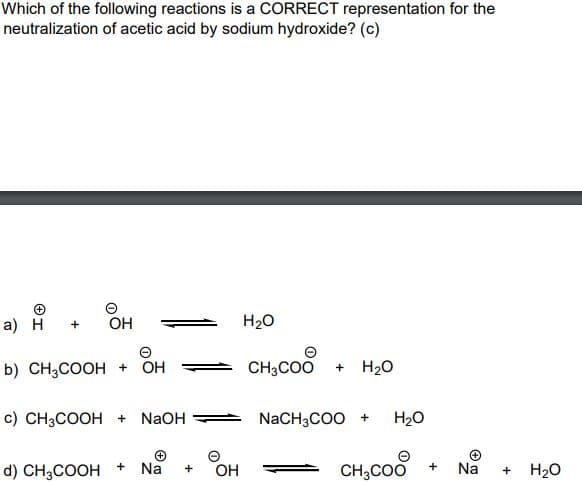 Which of the following reactions is a CORRECT representation for the
neutralization of acetic acid by sodium hydroxide? (c)
а) Н
OH
H20
b) CH3COOH + OH
CH3COO
H20
+
c) CH3COOH +
NaOH
NaCH3COO +
H20
Na
CH;COo
d) CH;COOH
OH
Na
H20
+
