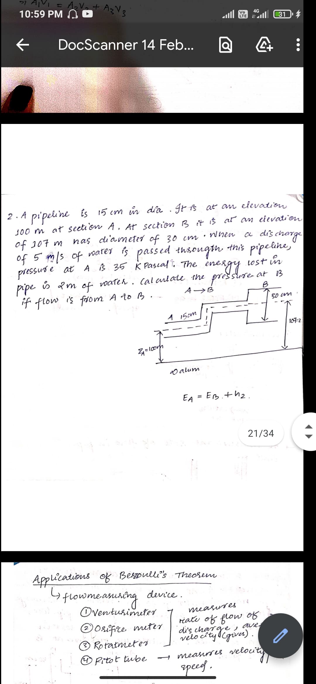 10:59 PM A
4G
Vo
LTE
31
DocScanner 14 Feb...
pi'peline is 15 cm in dia . gr fß at am elevation
J00 m at secti on A, At section B it iš ar an edevation
a dis change
2. A
of J07 m
nas di'am eter of 30 cm ·
when
of 5 mls of voarer is passed this pipeline,
thsougth
pressus e at A iB 35 K Pascal. The inergy vost in
pipe is Q m
if flow is from A t0 B.-
voateh . Cal arlate the pressure- at 13
B
of
A->B
80 im
A 15em
107-2
2D alum
EA
EB.th2.
21/34
Applications of Bespulli's Theorem
Gfowmeamsing
Oventusimeter
device .
measures
OOsifire meter
® Rotatmetei
riate of flow of
di's charge , ave;
velo cityllgives).
O Pitot tube
measirses velouiti
spee .
