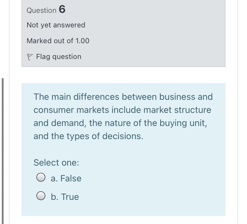 Question 6
Not yet answered
Marked out of 1.00
P Flag question
The main differences between business and
consumer markets include market structure
and demand, the nature of the buying unit,
and the types of decisions.
Select one:
a. False
а.
O b. True
