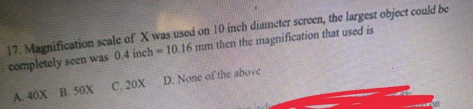 17. Magnification scale of X was used on 10 inch diameter screen, the largest object could be
ME
completely seen was 0.4 inch
10.16 mm then the magnification that used is
A. 40X B. 50X
( ૩ )
D. None of the above