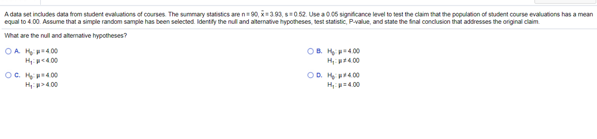 A data set includes data from student evaluations of courses. The summary statistics are n= 90, x= 3.93, s= 0.52. Use a 0.05 significance level to test the claim that the population of student course evaluations has a mean
equal to 4.00. Assume that a simple random sample has been selected. Identify the null and alternative hypotheses, test statistic, P-value, and state the final conclusion that addresses the original claim.
What are the null and alternative hypotheses?
O B. Ho: µ= 4.00
H,: µz 4.00
Ο Α. H : μ= 4.00
H,: µ<4.00
OC. Ho: H= 4.00
H: µ> 4.00
O D. Ho: H 4.00
H: µ= 4.00
