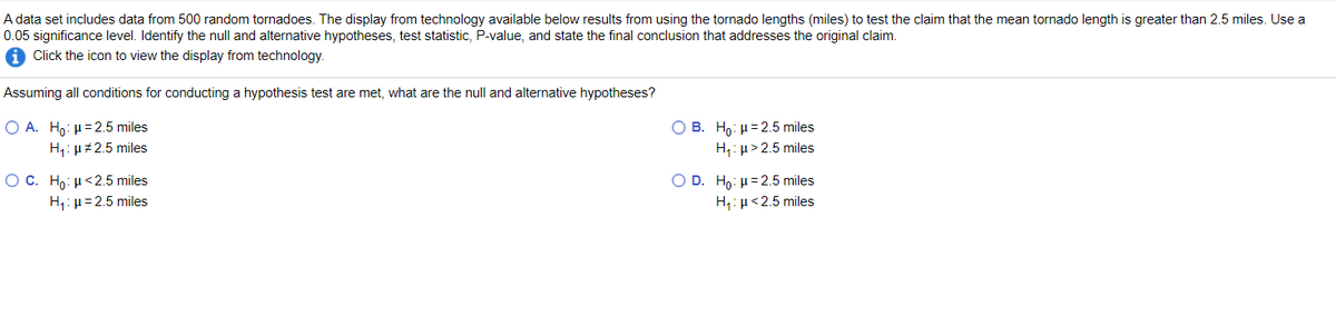 A data set includes data from 500 random tornadoes. The display from technology available below results from using the tornado lengths (miles) to test the claim that the mean tornado length is greater than 2.5 miles. Use a
0.05 significance level. Identify the null and alternative hypotheses, test statistic, P-value, and state the final conclusion that addresses the original claim.
Click the icon to view the display from technology.
Assuming all conditions for conducting a hypothesis test are met, what are the null and alternative hypotheses?
O A. Ho: µ=2.5 miles
O B. Ho: H= 2.5 miles
H,: µ#2.5 miles
H,: µ> 2.5 miles
Ο C. H : μ < 25 miles
O D. Ho: µ=2.5 miles
H;: µ<2.5 miles
H,: µ=2.5 miles
