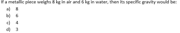 If a metallic piece weighs 8 kg in air and 6 kg in water, then its specific gravity would be:
a) 8
b) 6
c) 4
d) 3