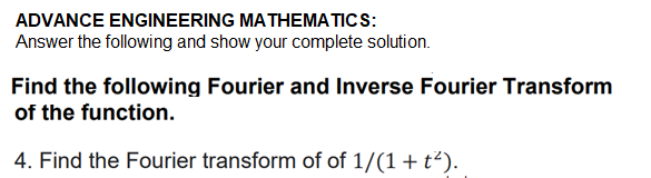 ADVANCE ENGINEERING MATHEMATICS:
Answer the following and show your complete solution.
Find the following Fourier and Inverse Fourier Transform
of the function.
4. Find the Fourier transform of of 1/(1+ t²).