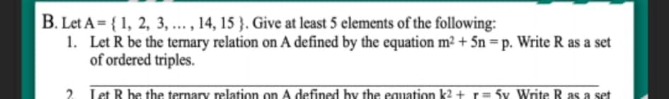 B. Let A = { 1, 2, 3, ... , 14, 15 }. Give at least 5 elements of the following:
1. Let R be the temary relation on A defined by the equation m2 + 5n = p. Write R as a set
of ordered triples.
2. Let R be the ternary relation on A defined by the equation k2 + r= 5v Write R as a set
