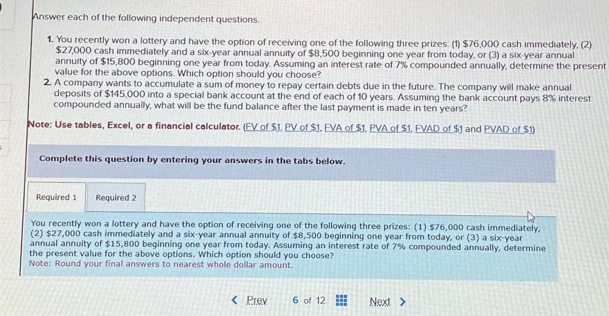 Answer each of the following independent questions.
1. You recently won a lottery and have the option of receiving one of the following three prizes: (1) $76,000 cash immediately. (2)
$27,000 cash immediately and a six-year annual annuity of $8,500 beginning one year from today, or (3) a six-year annual
annuity of $15,800 beginning one year from today. Assuming an interest rate of 7% compounded annually, determine the present
value for the above options. Which option should you choose?
2. A company wants to accumulate a sum of money to repay certain debts due in the future. The company will make annual
deposits of $145,000 into a special bank account at the end of each of 10 years. Assuming the bank account pays 8% interest
compounded annually, what will be the fund balance after the last payment is made in ten years?
Note: Use tables, Excel, or a financial calculator. (FV of $1, PV of $1. EVA of $1, PVA of $1, FVAD of $1 and PVAD of $1)
Complete this question by entering your answers in the tabs below.
Required 1
Required 2
You recently won a lottery and have the option of receiving one of the following three prizes: (1) $76,000 cash immediately,
(2) $27,000 cash immediately and a six-year annual annuity of $8,500 beginning one year from today, or (3) a six-year
annual annuity of $15,800 beginning one year from today. Assuming an interest rate of 7% compounded annually, determine
the present value for the above options. Which option should you choose?
Note: Round your final answers to nearest whole dollar amount.
< Prev
6 of 12
Next >