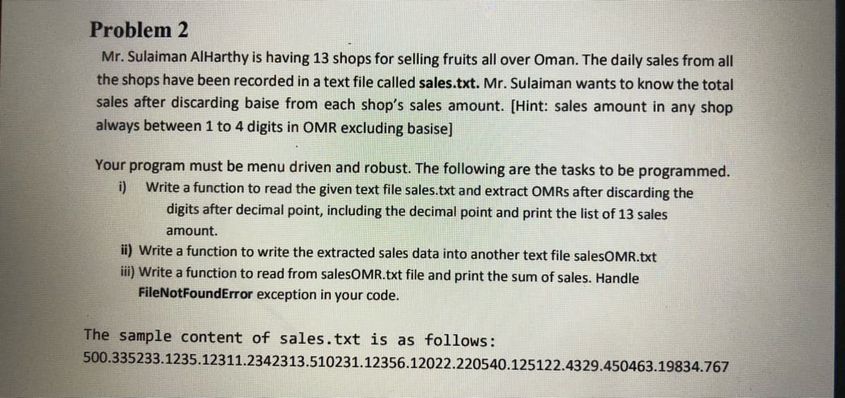 Problem 2
Mr. Sulaiman AlHarthy is having 13 shops for selling fruits all over Oman. The daily sales from all
the shops have been recorded in a text file called sales.txt. Mr. Sulaiman wants to know the total
sales after discarding baise from each shop's sales amount. [Hint: sales amount in any shop
always between 1 to 4 digits in OMR excluding basise]
Your program must be menu driven and robust. The following are the tasks to be programmed.
i)
Write a function to read the given text file sales.txt and extract OMRS after discarding the
digits after decimal point, including the decimal point and print the list of 13 sales
amount.
ii) Write a function to write the extracted sales data into another text file salesOMR.txt
iii) Write a function to read from salesOMR.txt file and print the sum of sales. Handle
FileNotFoundError exception in your code.
The sample content of sales.txt is as follows:
500.335233.1235.12311.2342313.510231.12356.12022.220540.125122.4329.450463.19834.767
