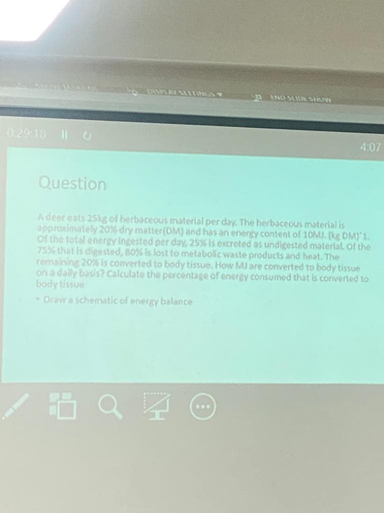 DISPLAY SMTUNGS
nEND SLIDE SIOW
0.29 18 ||U
4:07
Question
Adeer eats 25kg of herbaceous material per day. The herbaceous material is
approximately 20% dry matter(DM) and has an energy content of 10MJ. (kg DM) 1.
of the total energy ingested per day, 25% is excreted as undigested material. Of the
75% that is digested, 80% is lost to metabolic waste products and heat. The
remaining 20% is converted to body tissue. How MI are converted to body tissue
on a dally basis? Calculate the percentage of energy consumed that is converted to
body tissue
- Draw a schematic of energy balance
...
