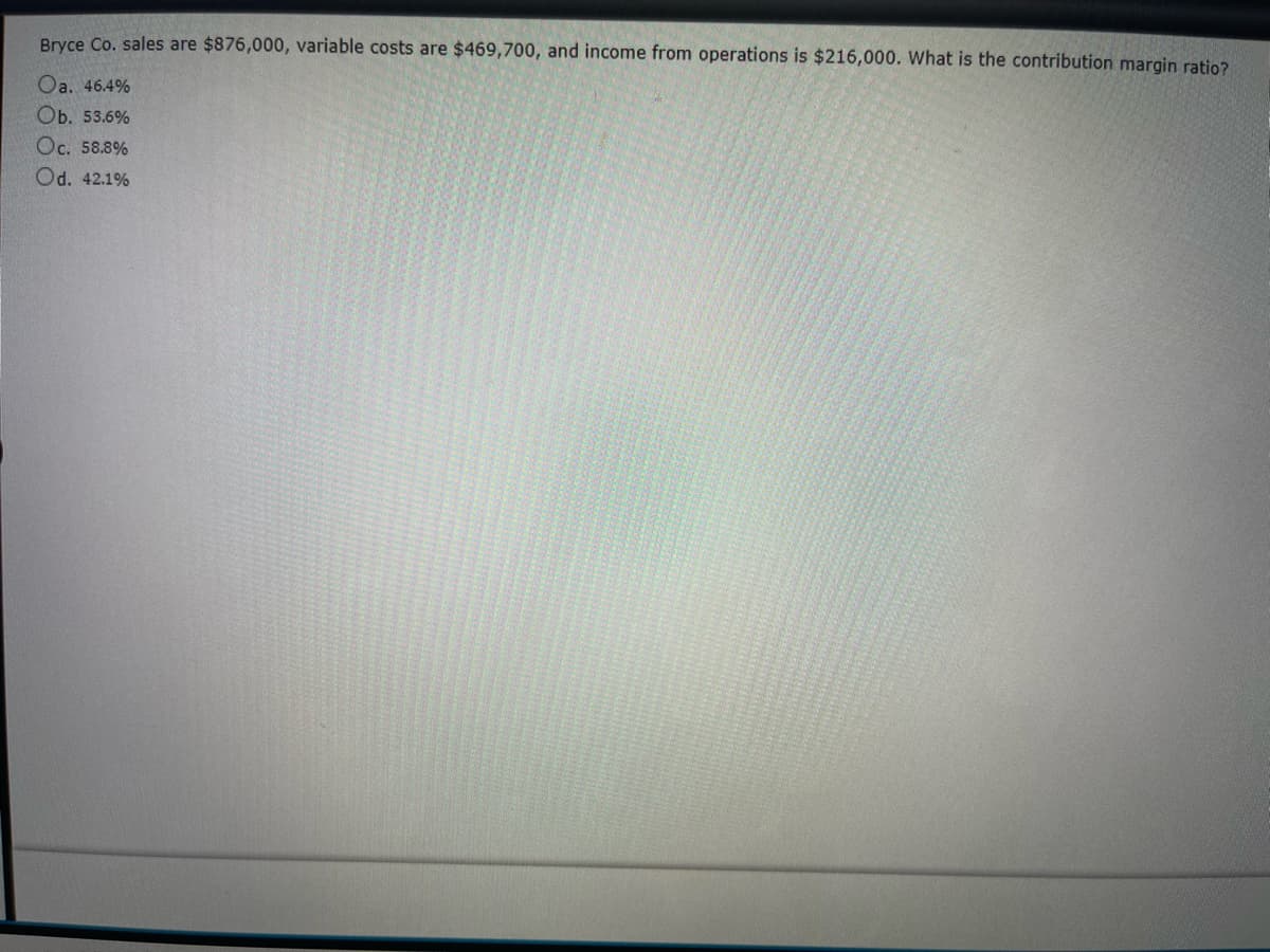 Bryce Co. sales are $876,000, variable costs are $469,700, and income from operations is $216,000. What is the contribution margin ratio?
Oa. 46.4%
Ob. 53.6%
Oc. 58.8%
Od. 42.1%