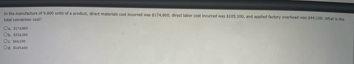 In the manufacture of 9,800 units of a product, direct materials cost incurred was $174,800, direct labor cost incurred was $105,300, and applied factory overhead was $44,100. What is the
total conversion cost?
Oa. $174,800
Ob. $324,200
Oc. $44,100
Od. $149,400