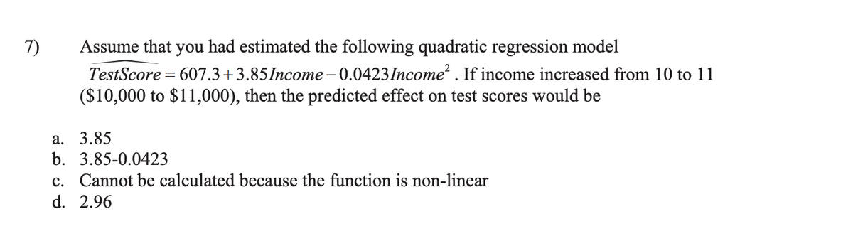 7)
Assume that you had estimated the following quadratic regression model
TestScore=607.3+3.85Income-0.0423 Income². If income increased from 10 to 11
($10,000 to $11,000), then the predicted effect on test scores would be
a. 3.85
b. 3.85-0.0423
c. Cannot be calculated because the function is non-linear
d. 2.96