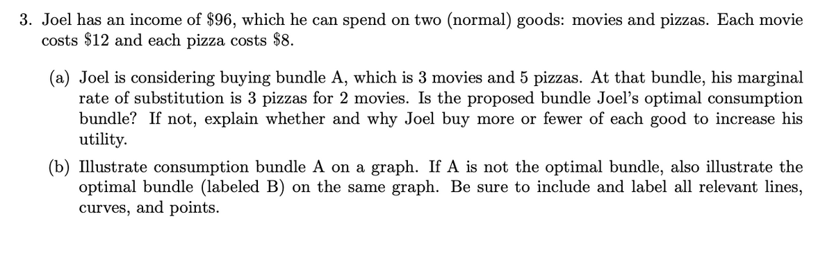 3. Joel has an income of $96, which he can spend on two (normal) goods: movies and pizzas. Each movie
costs $12 and each pizza costs $8.
(a) Joel is considering buying bundle A, which is 3 movies and 5 pizzas. At that bundle, his marginal
rate of substitution is 3 pizzas for 2 movies. Is the proposed bundle Joel's optimal consumption
bundle? If not, explain whether and why Joel buy more or fewer of each good to increase his
utility.
(b) Illustrate consumption bundle A on a graph. If A is not the optimal bundle, also illustrate the
optimal bundle (labeled B) on the same graph. Be sure to include and label all relevant lines,
curves, and points.