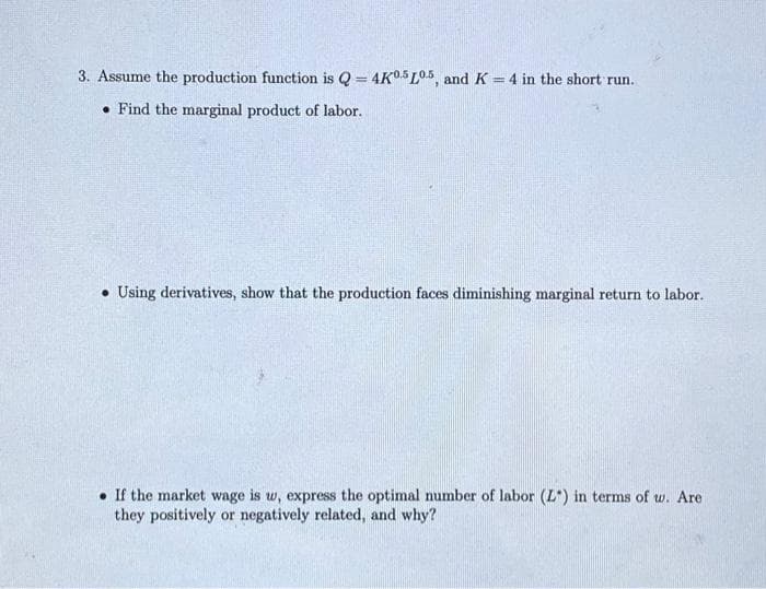 3. Assume the production function is Q = 4K0.5L05, and K = 4 in the short run.
Find the marginal product of labor.
Using derivatives, show that the production faces diminishing marginal return to labor.
If the market wage is w, express the optimal number of labor (L) in terms of w. Are
they positively or negatively related, and why?