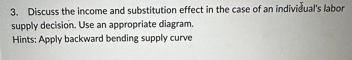 3. Discuss the income and substitution effect in the case of an individual's labor
supply decision. Use an appropriate diagram.
Hints: Apply backward bending supply curve