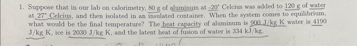 1. Suppose that in our lab on calorimetry, 80 g of aluminum at -20° Celcius was added to 120 g of water
at 27" Celcius, and then isolated in an insulated container. When the system comes to equilibrium,
what would be the final temperature? The heat capacity of aluminum is 900 J/kg K water is 4190
J/kg K, ice is 2030 J/kg K, and the latent heat of fusion of water is 334 kJ/kg.
11
HUKO