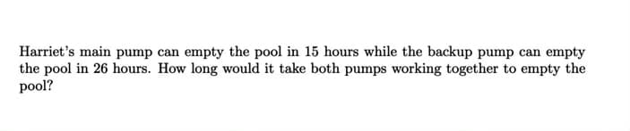 Harriet's main pump can empty the pool in 15 hours while the backup pump can empty
the pool in 26 hours. How long would it take both pumps working together to empty the
pool?
