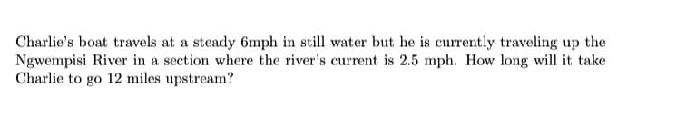 Charlie's boat travels at a steady 6mph in still water but he is currently traveling up the
Ngwempisi River in a section where the river's current is 2.5 mph. How long will it take
Charlie to go 12 miles upstream?
