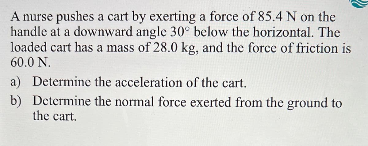 A nurse pushes a cart by exerting a force of 85.4 N on the
handle at a downward angle 30° below the horizontal. The
loaded cart has a mass of 28.0 kg, and the force of friction is
60.0 N.
a) Determine the acceleration of the cart.
b) Determine the normal force exerted from the ground to
the cart.