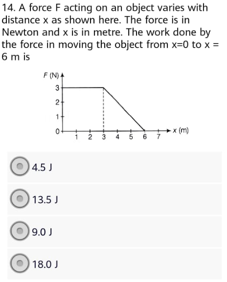 14. A force F acting on an object varies with
distance x as shown here. The force is in
Newton and x is in metre. The work done by
the force in moving the object from x=0 to x =
6 m is
F (N)+
3
21
< (m)
6 7
O 4.5 J
O 13.5 J
9.0 J
18.0 J
