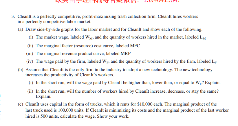 『日戏似
3. CleanIt is a perfectly competitive, profit-maximizing trash collection firm. CleanIt hires workers
in a perfectly competitive labor market.
(a) Draw side-by-side graphs for the labor market and for CleanIt and show each of the following.
(i) The market wage, labeled WM, and the quantity of workers hired in the market, labeled LM
(ii) The marginal factor (resource) cost curve, labeled MFC
(iii) The marginal revenue product curve, labeled MRP
(iv) The wage paid by the firm, labeled WF, and the quantity of workers hired by the firm, labeled Lf
(b) Assume that CleanIt is the only firm in the industry to adopt a new technology. The new technology
increases the productivity of CleanIt's workers.
(i) In the short run, will the wage paid by CleanIt be higher than, lower than, or equal to Wr? Explain.
(ii) In the short run, will the number of workers hired by CleanIt increase, decrease, or stay the same?
Explain.
(c) CleanIt uses capital in the form of trucks, which it rents for $10,000 each. The marginal product of the
last truck used is 100,000 units. If CleanIt is minimizing its costs and the marginal product of the last worker
hired is 500 units, calculate the wage. Show your work.
