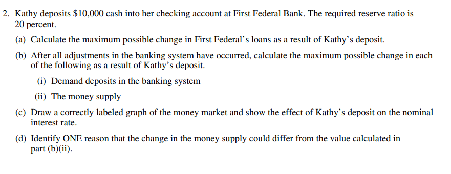 2. Kathy deposits $10,000 cash into her checking account at First Federal Bank. The required reserve ratio is
20 percent.
(a) Calculate the maximum possible change in First Federal's loans as a result of Kathy's deposit.
(b) After all adjustments in the banking system have occurred, calculate the maximum possible change in each
of the following as a result of Kathy's deposit.
(i) Demand deposits in the banking system
(ii) The money supply
(c) Draw a correctly labeled graph of the money market and show the effect of Kathy's deposit on the nominal
interest rate.
(d) Identify ONE reason that the change in the money supply could differ from the value calculated in
part (b)(ii).
