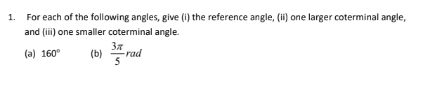 1. For each of the following angles, give (i) the reference angle, (ii) one larger coterminal angle,
and (iii) one smaller coterminal angle.
Зл
(a) 160°
(b)
-rad
5
