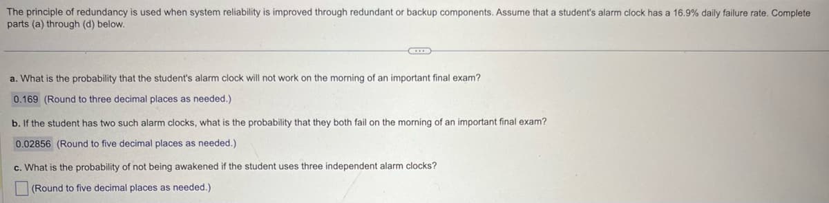 The principle of redundancy is used when system reliability is improved through redundant or backup components. Assume that a student's alarm clock has a 16.9% daily failure rate. Complete
parts (a) through (d) below.
a. What is the probability that the student's alarm clock will not work on the morning of an important final exam?
0.169 (Round to three decimal places as needed.)
b. If the student has two such alarm clocks, what is the probability that they both fail on the morning of an important final exam?
0.02856 (Round to five decimal places as needed.)
c. What is the probability of not being awakened if the student uses three independent alarm clocks?
(Round to five decimal places as needed.)