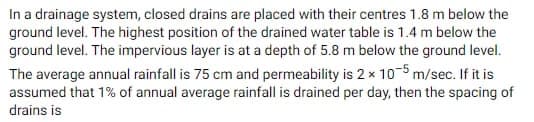 In a drainage system, closed drains are placed with their centres 1.8 m below the
ground level. The highest position of the drained water table is 1.4 m below the
ground level. The impervious layer is at a depth of 5.8 m below the ground level.
The average annual rainfall is 75 cm and permeability is 2 x 105 m/sec. If it is
assumed that 1% of annual average rainfall is drained per day, then the spacing of
drains is