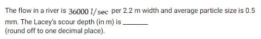 The flow in a river is 36000 1/ sec per 2.2 m width and average particle size is 0.5
mm. The Lacey's scour depth (in m) is.
(round off to one decimal place).