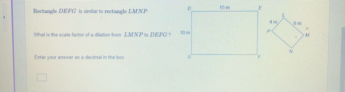 D.
15 m
Rectangle DEFG is similar to rectangle LMNP
4 m
6 m
P.
10 m
What is the scale factor of a dilation from LMNP to DEFG?
Enter your answer as a decimal in the box.
