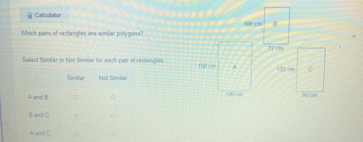 A Calculator
108 cm
B.
Which pairs of rectangles are similar polygons?
72 cm
Select Similar or Not Similar for each pair of rectangles.
150 cm
A
132 cm
C.
Similar
Not Similar
100 cm
80 cm
A and B
B and C
A and C
