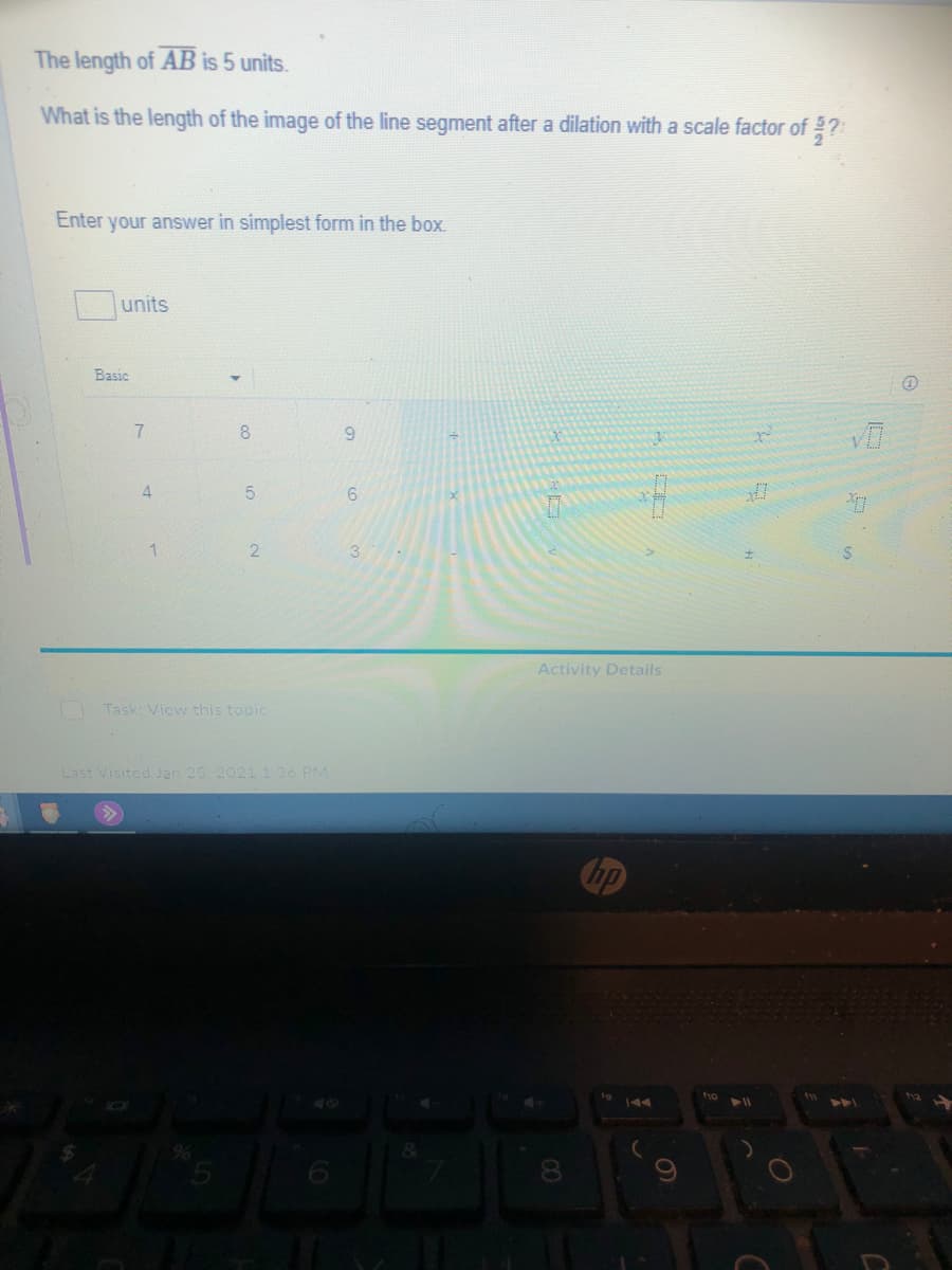 The length of AB is 5 units.
What is the length of the image of the line segment after a dilation with a scale factor of ?
Enter
your answer in simplest form in the box.
units
Basic
7.
6.
4.
21
Activity Details
Task: View this topic
Last Visited Jan 25. 2021 1 36 PM
ho
tw
8.
