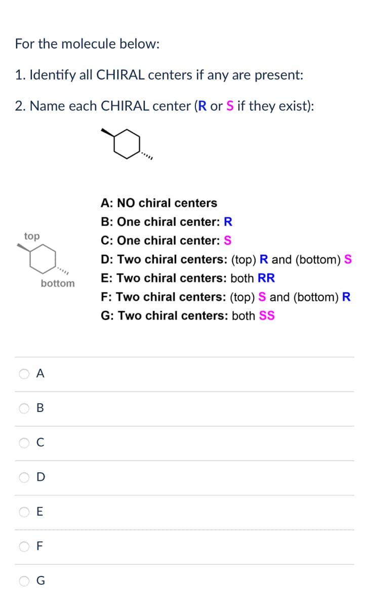 For the molecule below:
1. Identify all CHIRAL centers if any are present:
2. Name each CHIRAL center (R or S if they exist):
top
bottom
A: NO chiral centers
B: One chiral center: R
C: One chiral center: S
D: Two chiral centers: (top) R and (bottom) S
E: Two chiral centers: both RR
F: Two chiral centers: (top) S and (bottom) R
G: Two chiral centers: both SS
A
B
U
О
D
E
LL
F
ດ