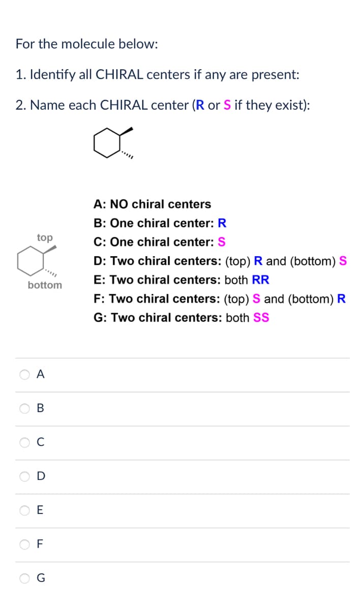 For the molecule below:
1. Identify all CHIRAL centers if any are present:
2. Name each CHIRAL center (R or S if they exist):
top
bottom
A: NO chiral centers
B: One chiral center: R
C: One chiral center: S
D: Two chiral centers: (top) R and (bottom) S
E: Two chiral centers: both RR
F: Two chiral centers: (top) S and (bottom) R
G: Two chiral centers: both SS
A
B
C
E
F