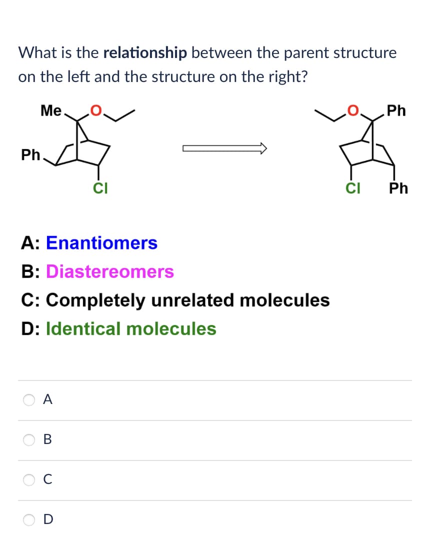 What is the relationship between the parent structure
on the left and the structure on the right?
Me
Ph
Ph
A: Enantiomers
B: Diastereomers
C: Completely unrelated molecules
D: Identical molecules
A
B
C
D
CI Ph
