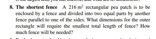 8. The shortest fence A 216 m² rectangular pea patch is to be
enclosed by a fence and divided into two equal parts by another
fence parallel to one of the sides. What dimensions for the outer
rectangle will require the smallest total length of fence? How
much fence will be needed?
