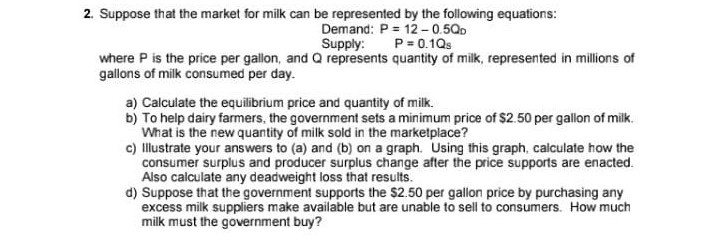 2. Suppose that the market for milk can be represented by the following equations:
Demand: P = 12-0.5QD
Supply: P = 0.1Qs
where P is the price per gallon, and Q represents quantity of milk, represented in millions of
gallons of milk consumed per day.
a) Calculate the equilibrium price and quantity of milk.
b) To help dairy farmers, the government sets a minimum price of $2.50 per gallon of milk.
What is the new quantity of milk sold in the marketplace?
c) Illustrate your answers to (a) and (b) on a graph. Using this graph, calculate how the
consumer surplus and producer surplus change after the price supports are enacted.
Also calculate any deadweight loss that results.
d) Suppose that the government supports the $2.50 per gallon price by purchasing any
excess milk suppliers make available but are unable to sell to consumers. How much
milk must the government buy?