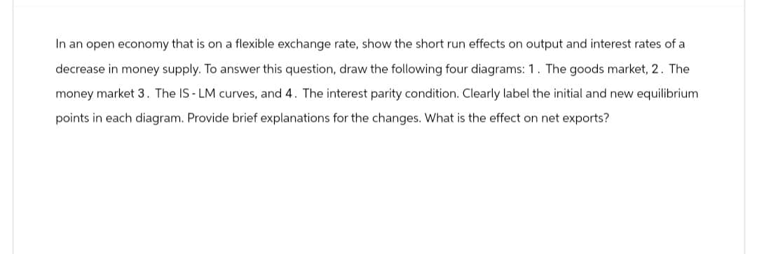 In an open economy that is on a flexible exchange rate, show the short run effects on output and interest rates of a
decrease in money supply. To answer this question, draw the following four diagrams: 1. The goods market, 2. The
money market 3. The IS-LM curves, and 4. The interest parity condition. Clearly label the initial and new equilibrium
points in each diagram. Provide brief explanations for the changes. What is the effect on net exports?