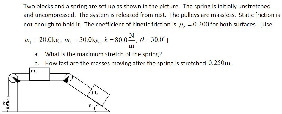 reeee
Two blocks and a spring are set up as shown in the picture. The spring is initially unstretched
and uncompressed. The system is released from rest. The pulleys are massless. Static friction is
not enough to hold it. The coefficient of kinetic friction is = 0.200 for both surfaces. [Use
m₁ = 20.0kg, m₂ = 30.0kg, k=80.0, 0 = 30.0°]
m
a. What is the maximum stretch of the spring?
b. How fast are the masses moving after the spring is stretched 0.250m.
m,
m₂