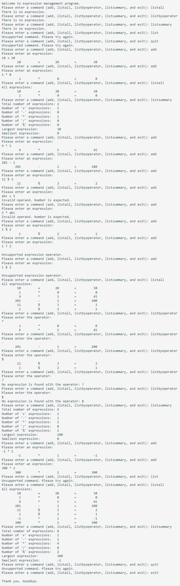 Welcome to expression management program.
Please enter a command (add, listall, listbyoperator, listsummary, and exit): listall
There is no expression.
Please enter a command (add, listall, listbyoperator, listsummary, and exit): listbyoperator
There is no expression.
Please enter a command (add, listall, listbyoperator, listsummary, and exit): listsummary
There is no expression.
Please enter a command (add, listall, listbyoperator, listsummary, and exit): list
Unsupported command. Please try again.
Please enter a command (add, listall, listbyoperator, listsummary, and exit): quit
Unsupported command. Please try again.
Please enter a command (add, listall, listbyoperator, listsummary, and exit): add
Please enter an expression:
10+ 20
10
30
Please enter a command (add, listall, listbyoperator, listsummary, and exit): add
Please enter an expression:
1 * 0
1
*
0
Please enter a command (add, listall, listbyoperator, listsummary, and exit): listall
All expressions:
10
20
Please enter a command (add, listall, listbyoperator, listsummary, and exit): listsummary
Total number of expressions: 2
Number of '+ expressions: 1
Number of '-' expressions: 0
Number of '*' expressions: 1
Number of '/' expressions:
0
Number of '%' expressions:
0
30
0
20
e
Largest expression:
Smallest expression:
Please enter a command (add, listall, listbyoperator, listsummary, and exit): add
Please enter an expression:
9 * 5
9
5
Please enter a command (add, listall, listbyoperator, listsummary, and exit): add
Please enter an expression:
2011
201
1
200
Please enter a command (add, listall, listbyoperator, listsummary, and exit): add
Please enter an expression:
11 % 3
11
%
3
Please enter a command (add, listall, listbyoperator, listsummary, and exit): add
Please enter an expression:
201
11
abc + 5
Invalid operand. Number is expected.
Please enter a command (add, listall, listbyoperator, listsummary, and exit): add
Please enter an expression:
5 * abc
0
Invalid operand. Number is expected.
Please enter a command (add, listall, listbyoperator, listsummary, and exit): add
Please enter an expression:
1 % 2
30
0
1
%
2
Please enter a command (add, listall, listbyoperator, listsummary, and exit): add
Please enter an expression:
1 ? 2
%
Unsupported expression operator.
Please enter a command (add, listall, listbyoperator, listsummary, and exit): add
Please enter an expression:
1 $2
Unsupported expression operator.
Please enter a command (add, listall, listbyoperator, listsummary, and exit): listall
All expressions:
10
1
9
20
0
45
3
2
2
0
5
Largest expression:
Smallest expression:
1
Please enter a command (add, listall, listbyoperator, listsummary, and exit): listbyoperator
Please enter the operator:
3
2
1
1
9
Please enter a command (add, listall, listbyoperator, listsummary, and exit): listbyoperator
Please enter the operator:
%
Number of '+ expressions: 1
expressions: 1
Number of '-'
Number of '*' expressions: 2
Number of '/' expressions: e
Number of '%' expressions: 2
200
0
201
1
200
Please enter a command (add, listall, listbyoperator, listsummary, and exit): listbyoperator
Please enter the operator:
%
30
0
45
200
2
1
11
1
Please enter a command (add, listall, listbyoperator, listsummary, and exit): listbyoperator
Please enter the operator:
20
0
5
0
45
?
No expression is found with the operator: ?
Please enter a command (add, listall, listbyoperator, listsummary, and exit): listbyoperator
Please enter the operator:
$
No expression is found with the operator: $
Please enter a command (add, listall, listbyoperator, listsummary, and exit): listsummary
Total number of expressions: 6
2
1
Please enter a command (add, listall, listbyoperator, listsummary, and exit): add
Please enter an expression:
-1 1
-1
1
-1
Please enter a command (add, listall, listbyoperator, listsummary, and exit): add
Please enter an expression:
300 * 1
300
1
300
Please enter a command (add, listall, listbyoperator, listsummary, and exit): list
Unsupported command. Please try again.
Please enter a command (add, listall, listbyoperator, listsummary, and exit): listall
All expressions:
10
1
9
201
11
1
-1
300
Please enter a command (add, listall, listbyoperator, listsummary, and exit): listsummary
Total number of expressions: 8
Number of '+' expressions: 1
Number of expressions: 1
Number of *** expressions: 4
Number of '/' expressions:
Number of '%' expressions: 2
Largest expression:
Smallest expression:
300
-1
Please enter a command (add, listall, listbyoperator, listsummary, and exit): quit
30
0
45
200
2
1
-1
300
Unsupported command. Please try again.
Please enter a command (add, listall, listbyoperator, listsummary, and exit): exit
Thank you. Goodbye.